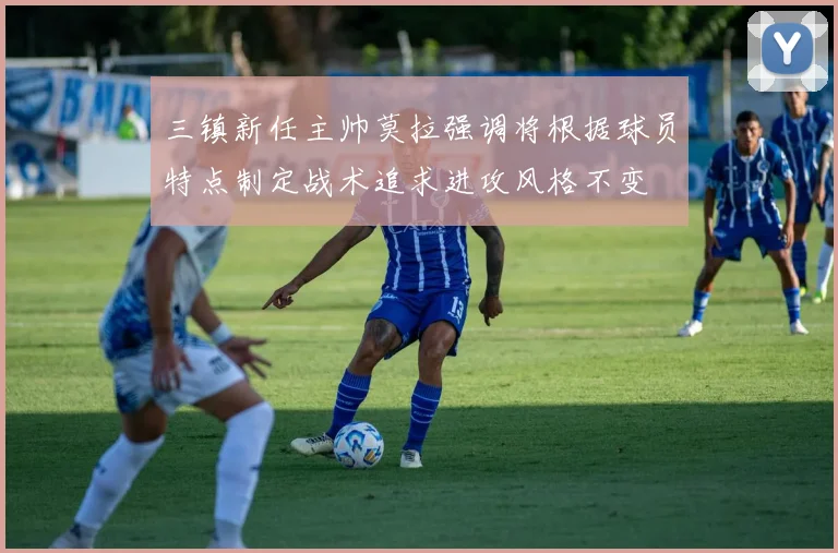 三镇新任主帅莫拉强调将根据球员特点制定战术追求进攻风格不变